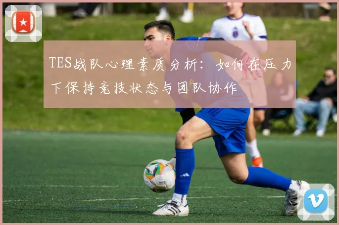 TES战队心理素质分析：如何在压力下保持竞技状态与团队协作