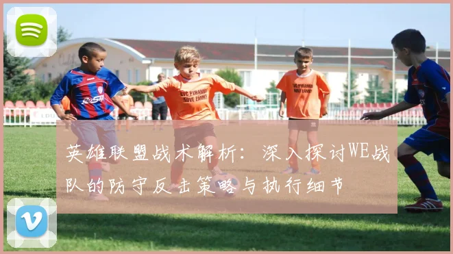 英雄联盟战术解析：深入探讨WE战队的防守反击策略与执行细节