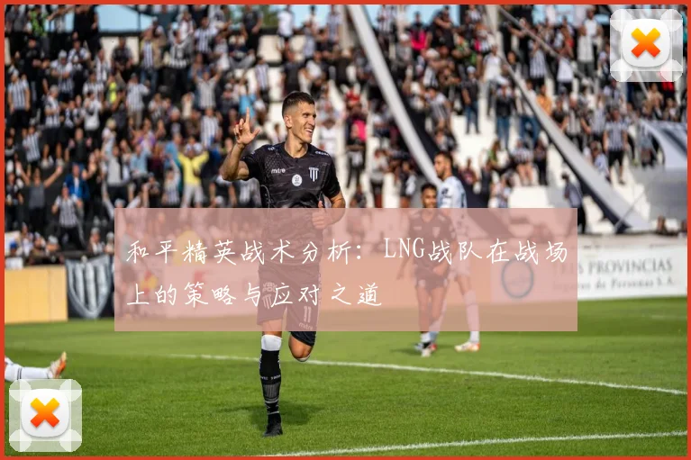 和平精英战术分析：LNG战队在战场上的策略与应对之道