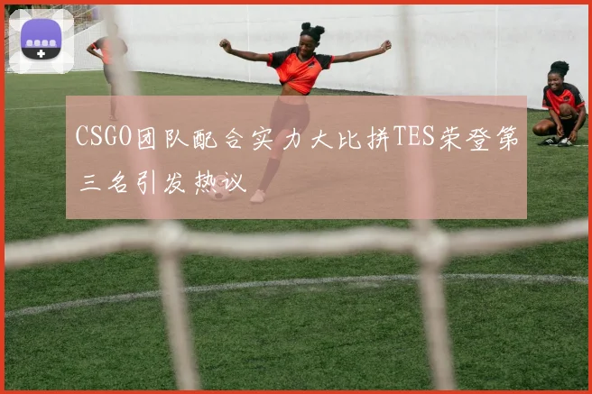 CSGO团队配合实力大比拼TES荣登第三名引发热议