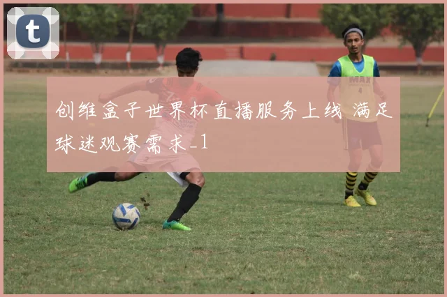 创维盒子世界杯直播服务上线 满足球迷观赛需求_1
