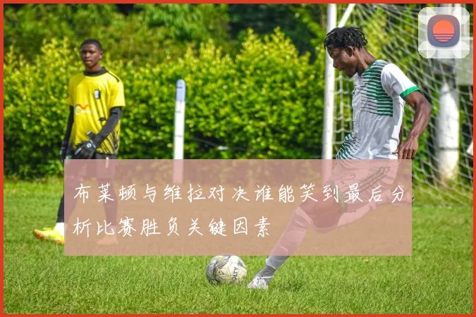 布莱顿与维拉对决谁能笑到最后分析比赛胜负关键因素