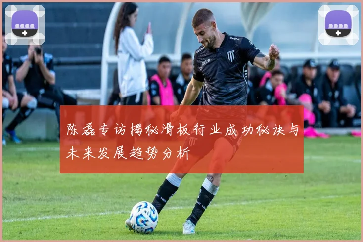 陈磊专访揭秘滑板行业成功秘诀与未来发展趋势分析